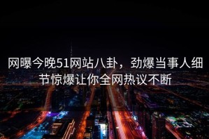 网曝今晚51网站八卦，劲爆当事人细节惊爆让你全网热议不断