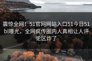 震惊全网！51官网网站入口51今日51bl曝光，全网疯传圈内人真相让人评论区炸了