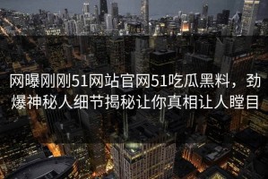 网曝刚刚51网站官网51吃瓜黑料，劲爆神秘人细节揭秘让你真相让人瞠目
