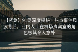 【紧急】91网深度揭秘：热点事件风波背后，业内人士在机场贵宾室的角色极其令人意外