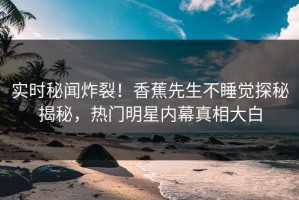 实时秘闻炸裂！香蕉先生不睡觉探秘揭秘，热门明星内幕真相大白
