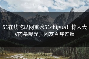 51在线吃瓜网重磅51chigua！惊人大V内幕曝光，网友直呼过瘾