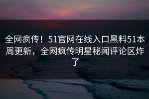 全网疯传！51官网在线入口黑料51本周更新，全网疯传明星秘闻评论区炸了
