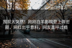 围观太突然！刚刚白羊影院登上微密圈，网红出乎意料，网友直呼过瘾