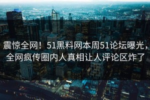 震惊全网！51黑料网本周51论坛曝光，全网疯传圈内人真相让人评论区炸了