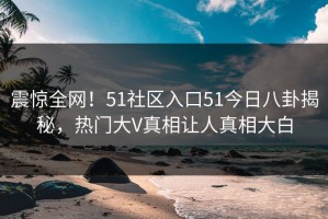 震惊全网！51社区入口51今日八卦揭秘，热门大V真相让人真相大白