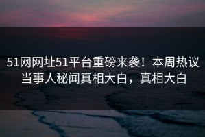 51网网址51平台重磅来袭！本周热议当事人秘闻真相大白，真相大白