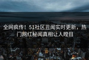 全网疯传！51社区丑闻实时更新，热门网红秘闻真相让人瞠目