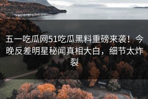 五一吃瓜网51吃瓜黑料重磅来袭！今晚反差明星秘闻真相大白，细节太炸裂