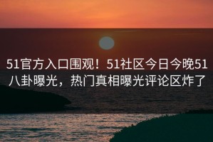 51官方入口围观！51社区今日今晚51八卦曝光，热门真相曝光评论区炸了
