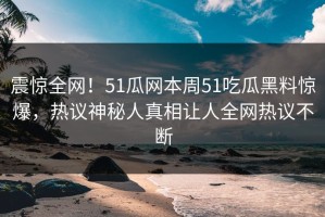 震惊全网！51瓜网本周51吃瓜黑料惊爆，热议神秘人真相让人全网热议不断