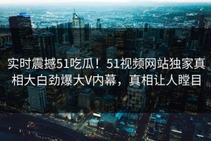 实时震撼51吃瓜！51视频网站独家真相大白劲爆大V内幕，真相让人瞠目