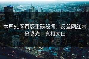 本周51网页版重磅秘闻！反差网红内幕曝光，真相大白