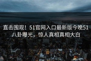 直击围观！51官网入口最新版今晚51八卦曝光，惊人真相真相大白
