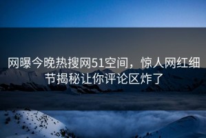 网曝今晚热搜网51空间，惊人网红细节揭秘让你评论区炸了