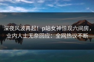 深夜风波再起！p站女神惊现六间房，业内人士无奈回应：全网热议不断