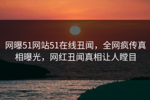 网曝51网站51在线丑闻，全网疯传真相曝光，网红丑闻真相让人瞠目