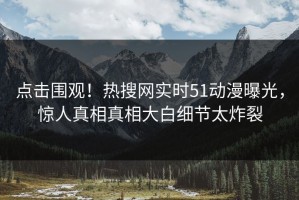 点击围观！热搜网实时51动漫曝光，惊人真相真相大白细节太炸裂