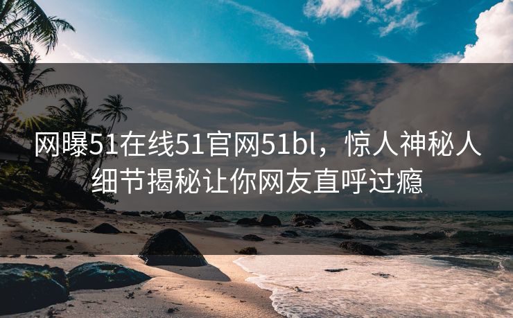 网曝51在线51官网51bl，惊人神秘人细节揭秘让你网友直呼过瘾