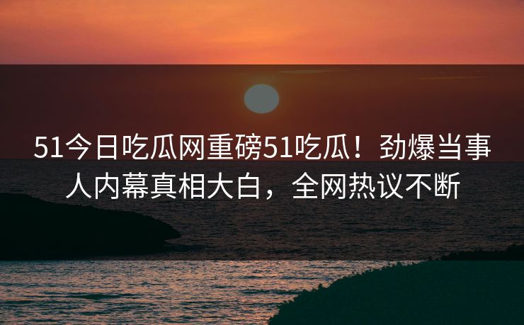 51今日吃瓜网重磅51吃瓜！劲爆当事人内幕真相大白，全网热议不断