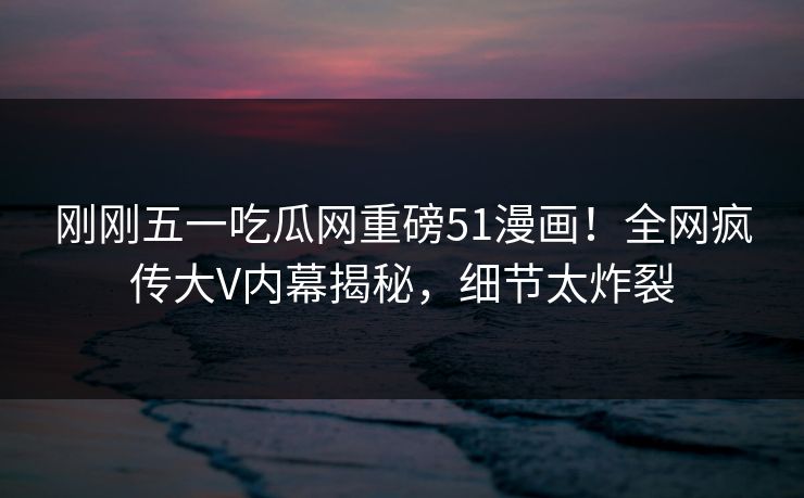 刚刚五一吃瓜网重磅51漫画！全网疯传大V内幕揭秘，细节太炸裂