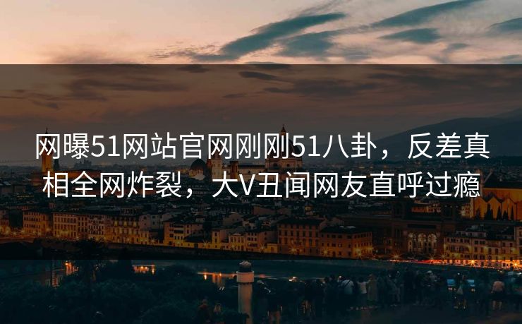 网曝51网站官网刚刚51八卦，反差真相全网炸裂，大V丑闻网友直呼过瘾