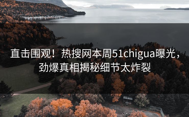 直击围观！热搜网本周51chigua曝光，劲爆真相揭秘细节太炸裂