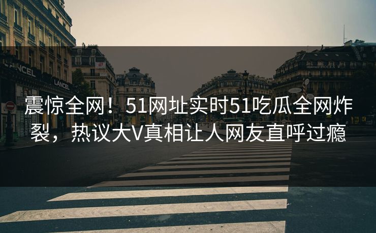 震惊全网！51网址实时51吃瓜全网炸裂，热议大V真相让人网友直呼过瘾