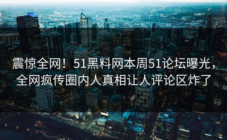 震惊全网！51黑料网本周51论坛曝光，全网疯传圈内人真相让人评论区炸了