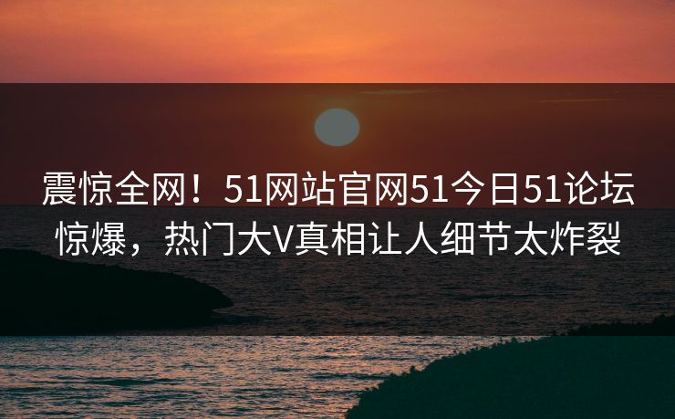 震惊全网！51网站官网51今日51论坛惊爆，热门大V真相让人细节太炸裂