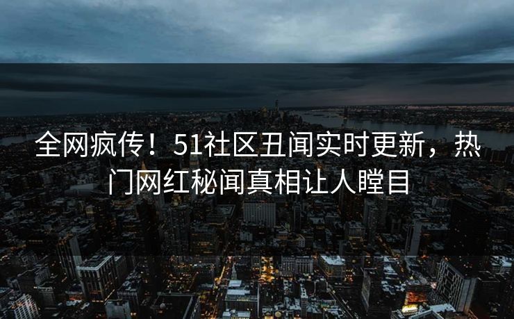 全网疯传！51社区丑闻实时更新，热门网红秘闻真相让人瞠目