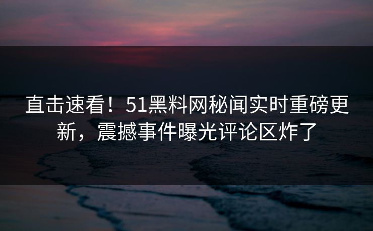 直击速看！51黑料网秘闻实时重磅更新，震撼事件曝光评论区炸了
