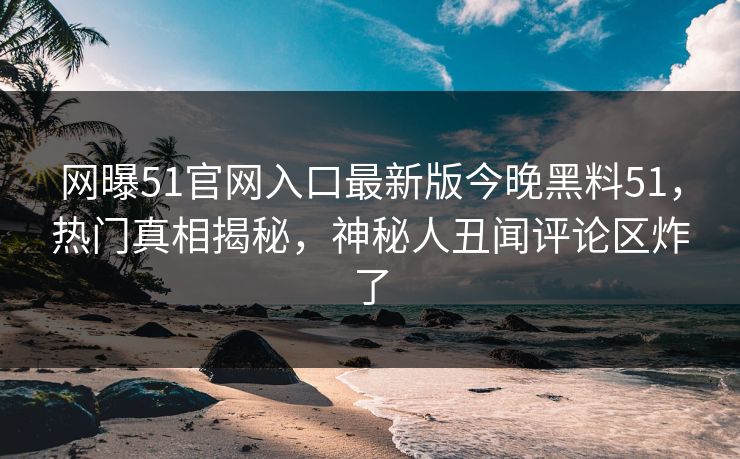 网曝51官网入口最新版今晚黑料51，热门真相揭秘，神秘人丑闻评论区炸了