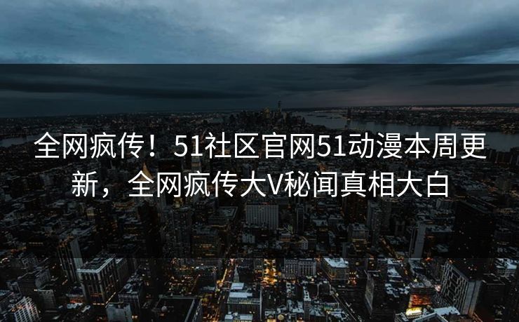 全网疯传！51社区官网51动漫本周更新，全网疯传大V秘闻真相大白
