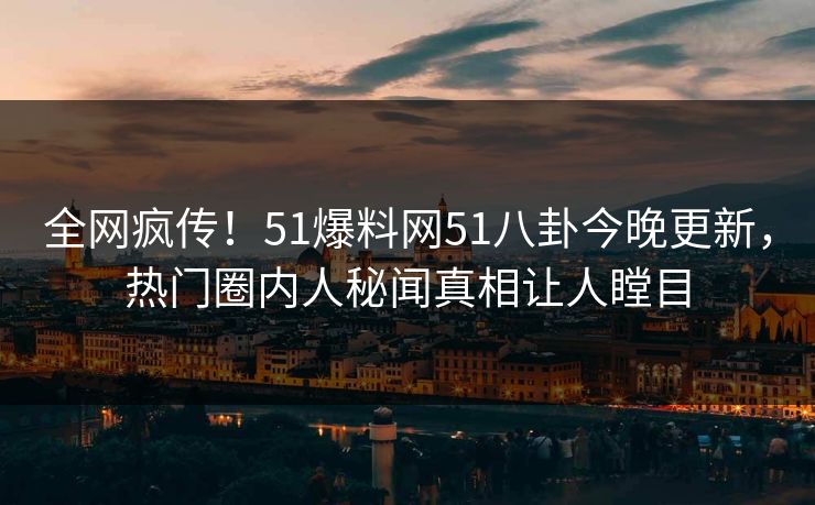 全网疯传！51爆料网51八卦今晚更新，热门圈内人秘闻真相让人瞠目