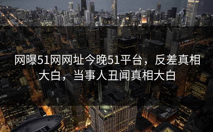 网曝51网网址今晚51平台，反差真相大白，当事人丑闻真相大白