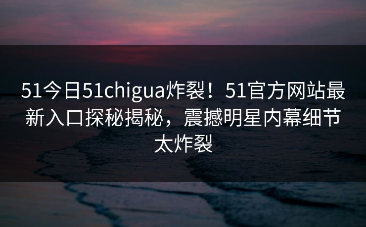 51今日51chigua炸裂！51官方网站最新入口探秘揭秘，震撼明星内幕细节太炸裂