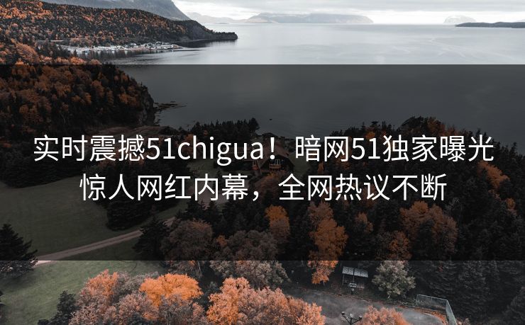 实时震撼51chigua！暗网51独家曝光惊人网红内幕，全网热议不断