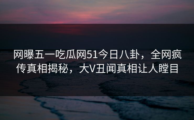 网曝五一吃瓜网51今日八卦，全网疯传真相揭秘，大V丑闻真相让人瞠目