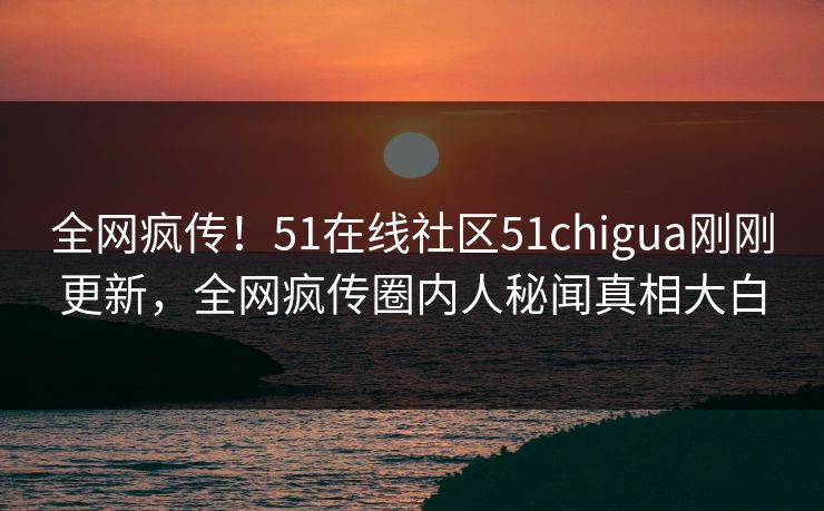 全网疯传！51在线社区51chigua刚刚更新，全网疯传圈内人秘闻真相大白