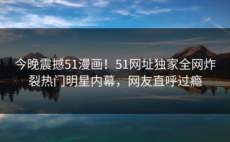 今晚震撼51漫画！51网址独家全网炸裂热门明星内幕，网友直呼过瘾