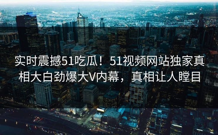 实时震撼51吃瓜！51视频网站独家真相大白劲爆大V内幕，真相让人瞠目
