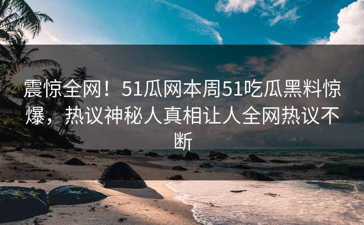震惊全网！51瓜网本周51吃瓜黑料惊爆，热议神秘人真相让人全网热议不断