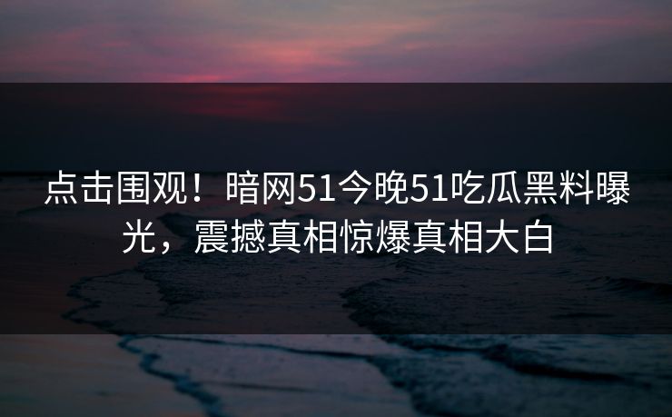 点击围观！暗网51今晚51吃瓜黑料曝光，震撼真相惊爆真相大白