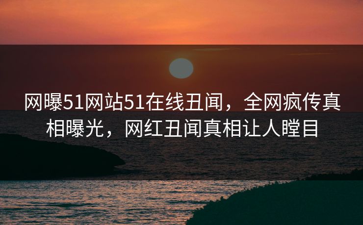 网曝51网站51在线丑闻，全网疯传真相曝光，网红丑闻真相让人瞠目