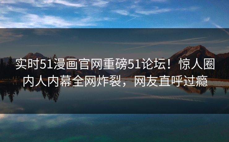 实时51漫画官网重磅51论坛！惊人圈内人内幕全网炸裂，网友直呼过瘾