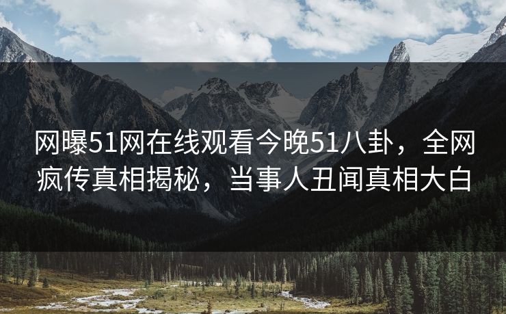 网曝51网在线观看今晚51八卦，全网疯传真相揭秘，当事人丑闻真相大白