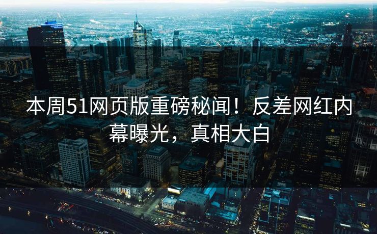 本周51网页版重磅秘闻！反差网红内幕曝光，真相大白