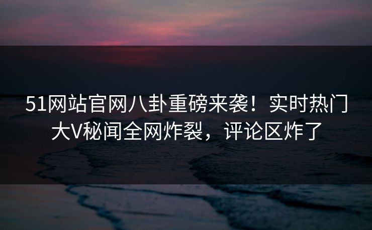 51网站官网八卦重磅来袭！实时热门大V秘闻全网炸裂，评论区炸了