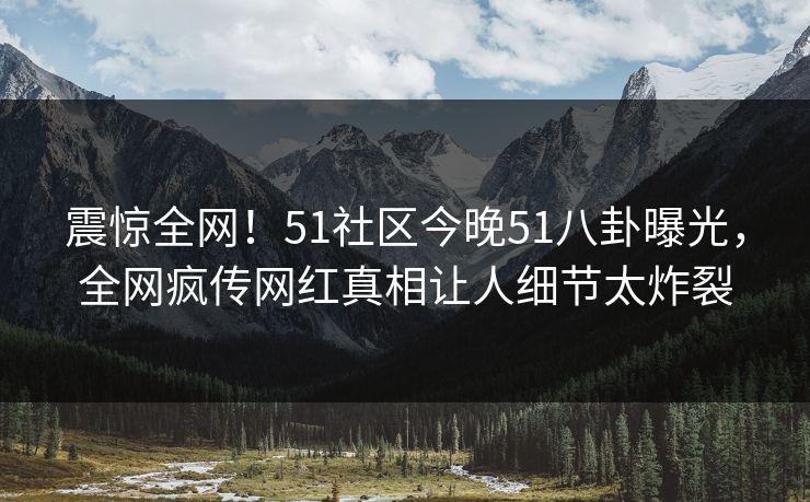震惊全网！51社区今晚51八卦曝光，全网疯传网红真相让人细节太炸裂
